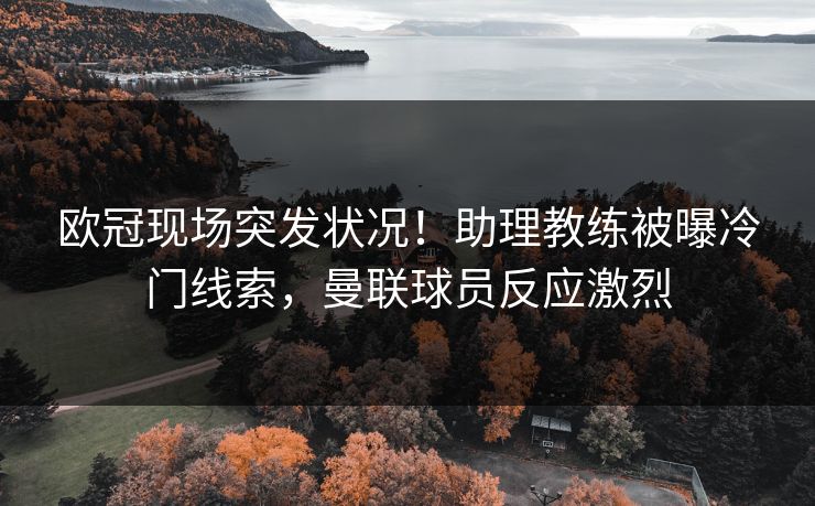 欧冠现场突发状况！助理教练被曝冷门线索，曼联球员反应激烈