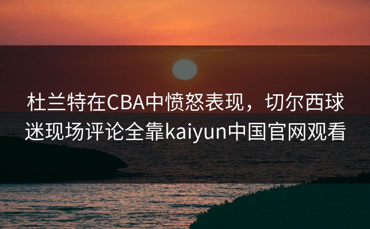 杜兰特在CBA中愤怒表现，切尔西球迷现场评论全靠kaiyun中国官网观看