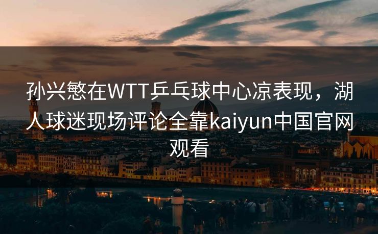 孙兴慜在WTT乒乓球中心凉表现，湖人球迷现场评论全靠kaiyun中国官网观看