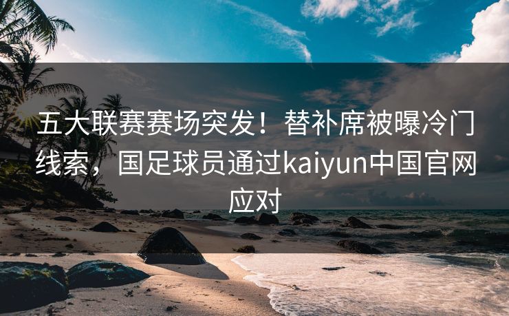 五大联赛赛场突发！替补席被曝冷门线索，国足球员通过kaiyun中国官网应对