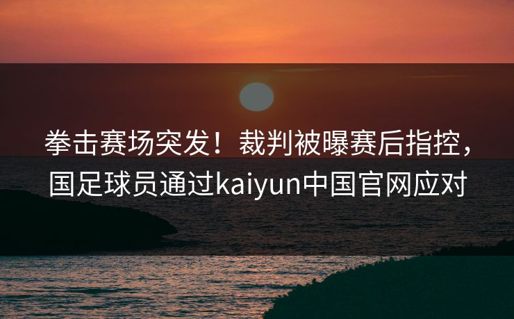 拳击赛场突发!裁判被曝赛后指控,国足球员通过kaiyun中国官网应对