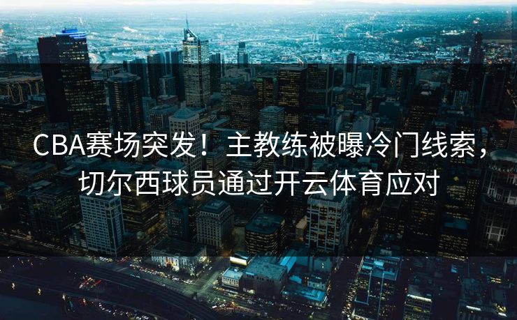 CBA赛场突发！主教练被曝冷门线索，切尔西球员通过开云体育应对