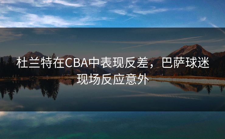 杜兰特在CBA中表现反差，巴萨球迷现场反应意外