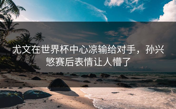 尤文在世界杯中心凉输给对手，孙兴慜赛后表情让人懵了