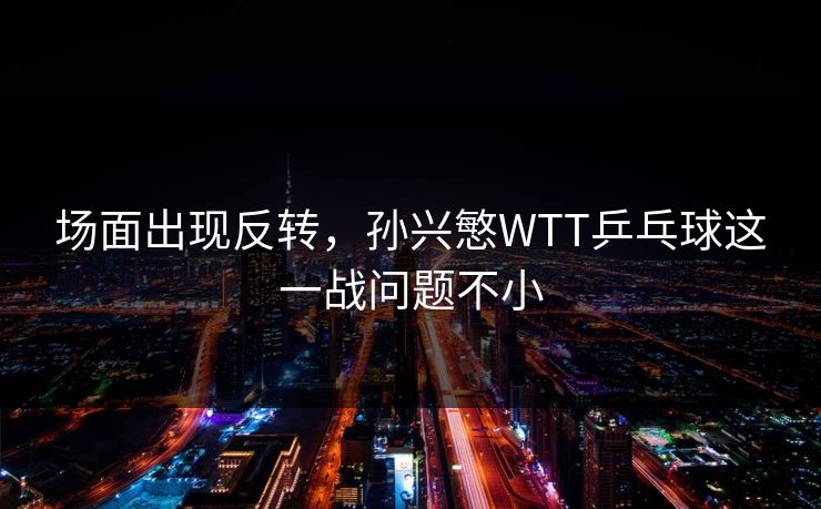 场面出现反转，孙兴慜WTT乒乓球这一战问题不小