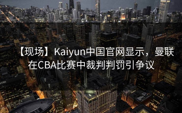 【现场】Kaiyun中国官网显示，曼联在CBA比赛中裁判判罚引争议