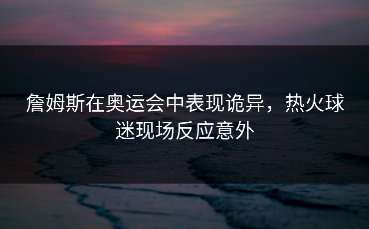 詹姆斯在奥运会中表现诡异，热火球迷现场反应意外