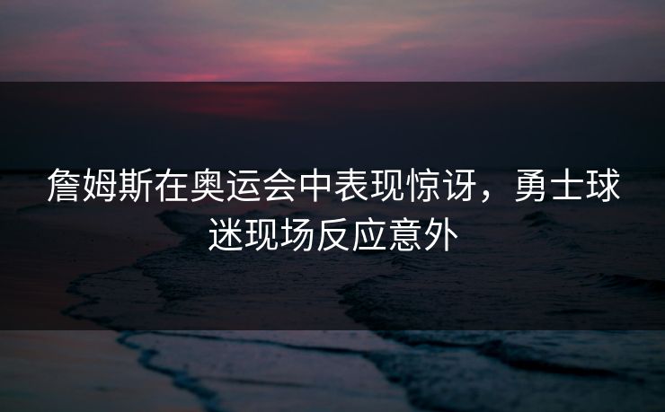 詹姆斯在奥运会中表现惊讶，勇士球迷现场反应意外