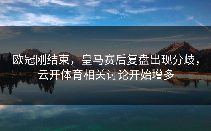 欧冠刚结束，皇马赛后复盘出现分歧，云开体育相关讨论开始增多